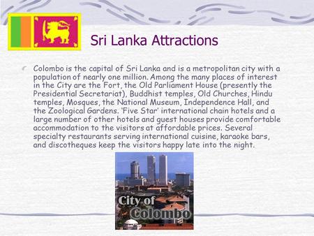 Sri Lanka Attractions Colombo is the capital of Sri Lanka and is a metropolitan city with a population of nearly one million. Among the many places of.