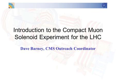 Introduction to the Compact Muon Solenoid Experiment for the LHC Dave Barney, CMS Outreach Coordinator.