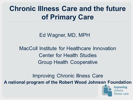 Chronic Illness Care and the future of Primary Care Ed Wagner, MD, MPH MacColl Institute for Healthcare Innovation Center for Health Studies Group Health.