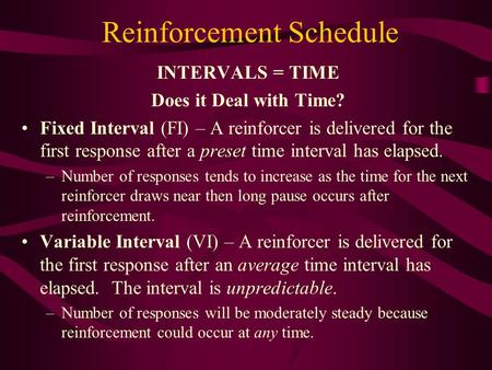 Reinforcement Schedule INTERVALS = TIME Does it Deal with Time? Fixed Interval (FI) – A reinforcer is delivered for the first response after a preset time.