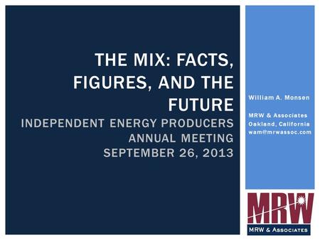 THE MIX: FACTS, FIGURES, AND THE FUTURE INDEPENDENT ENERGY PRODUCERS ANNUAL MEETING SEPTEMBER 26, 2013 William A. Monsen MRW & Associates Oakland, California.