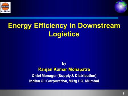 1 Energy Efficiency in Downstream Logistics by Ranjan Kumar Mohapatra Chief Manager (Supply & Distribution) Indian Oil Corporation, Mktg HO, Mumbai.