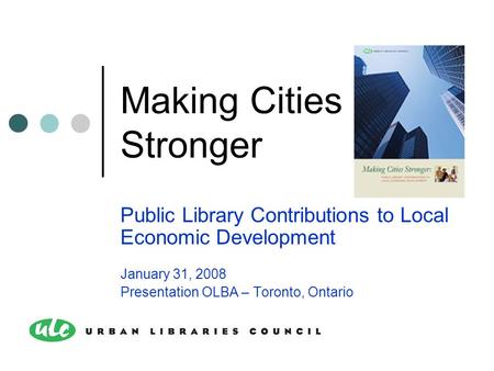 Making Cities Stronger Public Library Contributions to Local Economic Development January 31, 2008 Presentation OLBA – Toronto, Ontario.