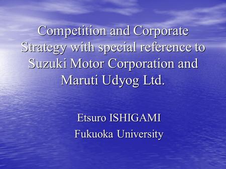 Competition and Corporate Strategy with special reference to Suzuki Motor Corporation and Maruti Udyog Ltd. Etsuro ISHIGAMI Fukuoka University.