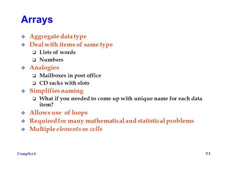 CompSci 6 9.1 Arrays  Aggregate data type  Deal with items of same type  Lists of words  Numbers  Analogies  Mailboxes in post office  CD racks.