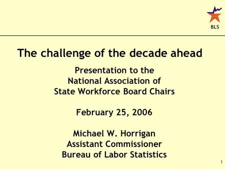 BLS 1 The challenge of the decade ahead Presentation to the National Association of State Workforce Board Chairs February 25, 2006 Michael W. Horrigan.