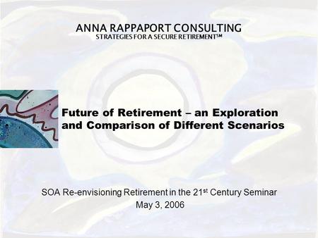 ANNA RAPPAPORT CONSULTING STRATEGIES FOR A SECURE RETIREMENT SM Future of Retirement – an Exploration and Comparison of Different Scenarios SOA Re-envisioning.