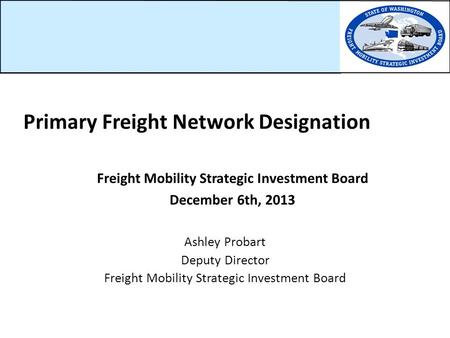 Freight Mobility Strategic Investment Board December 6th, 2013 Ashley Probart Deputy Director Freight Mobility Strategic Investment Board Primary Freight.