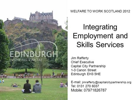 WELFARE TO WORK SCOTLAND 2012 Integrating Employment and Skills Services Jim Rafferty Chief Executive Capital City Partnership 1-3 Canon Street Edinburgh.