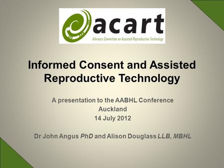 A presentation to the AABHL Conference Auckland 14 July 2012 Dr John Angus PhD and Alison Douglass LLB, MBHL Informed Consent and Assisted Reproductive.