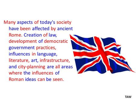 Many aspects of today's society have been affected by ancient Rome. Creation of law, development of democratic government practices, influences in language,