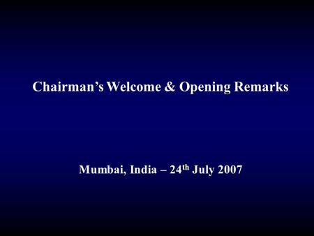 Chairman’s Welcome & Opening Remarks Mumbai, India – 24 th July 2007.