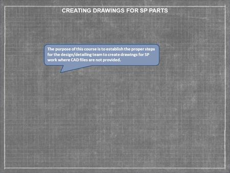 CREATING DRAWINGS FOR SP PARTS The purpose of this course is to establish the proper steps for the design/detailing team to create drawings for SP work.