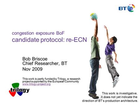 Congestion exposure BoF candidate protocol: re-ECN Bob Briscoe Chief Researcher, BT Nov 2009 This work is partly funded by Trilogy, a research project.