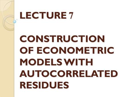 LECTURE 7 CONSTRUCTION OF ECONOMETRIC MODELS WITH AUTOCORRELATED RESIDUES.