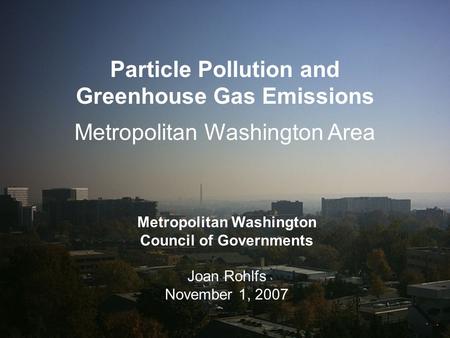 1 Particle Pollution and Greenhouse Gas Emissions Metropolitan Washington Area Metropolitan Washington Council of Governments Joan Rohlfs November 1, 2007.