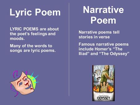 Lyric Poem LYRIC POEMS are about the poet’s feelings and moods. Many of the words to songs are lyric poems. Narrative Poem Narrative poems tell stories.