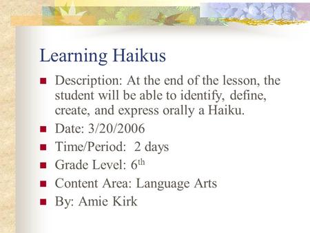 Learning Haikus Description: At the end of the lesson, the student will be able to identify, define, create, and express orally a Haiku. Date: 3/20/2006.