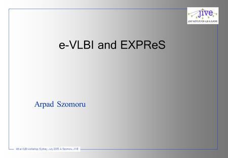 4th e-VLBI workshop, Sydney, July 2005, A. Szomoru, JIVE e-VLBI and EXPReS Arpad Szomoru.