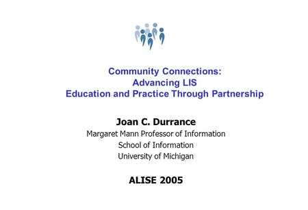 Community Connections: Advancing LIS Education and Practice Through Partnership Joan C. Durrance Margaret Mann Professor of Information School of Information.