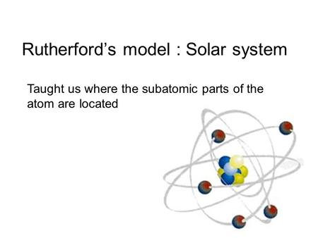 Rutherford’s model : Solar system Taught us where the subatomic parts of the atom are located.