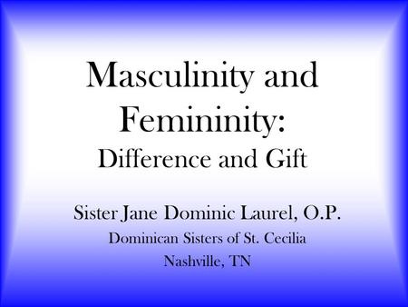 Masculinity and Femininity: Difference and Gift Sister Jane Dominic Laurel, O.P. Dominican Sisters of St. Cecilia Nashville, TN.