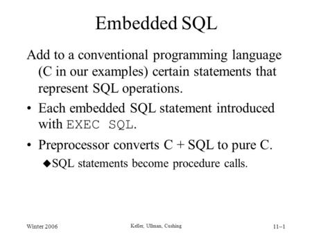 Winter 2006 Keller, Ullman, Cushing 11–1 Embedded SQL Add to a conventional programming language (C in our examples) certain statements that represent.