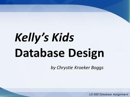 LIS-560 Database Assignment Kelly’s Kids Database Design by Chrystie Kroeker Boggs.