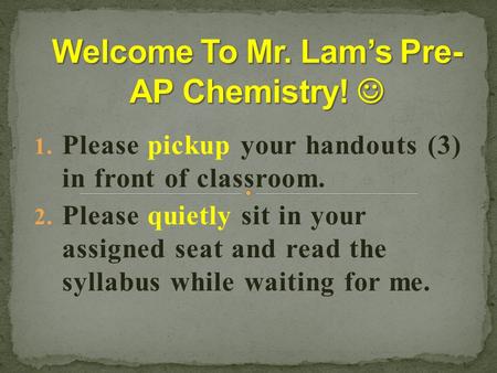 1. Please pickup your handouts (3) in front of classroom. 2. Please quietly sit in your assigned seat and read the syllabus while waiting for me.