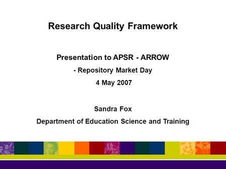 Research Quality Framework Presentation to APSR - ARROW - Repository Market Day 4 May 2007 Sandra Fox Department of Education Science and Training.