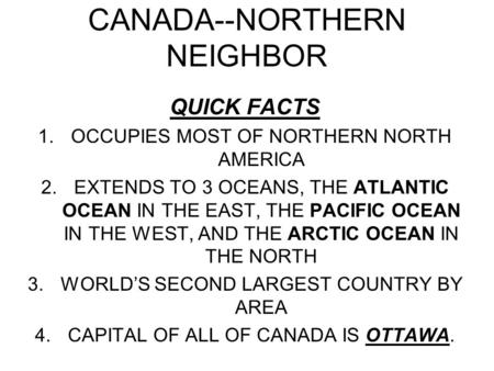 CANADA--NORTHERN NEIGHBOR QUICK FACTS 1.OCCUPIES MOST OF NORTHERN NORTH AMERICA 2.EXTENDS TO 3 OCEANS, THE ATLANTIC OCEAN IN THE EAST, THE PACIFIC OCEAN.