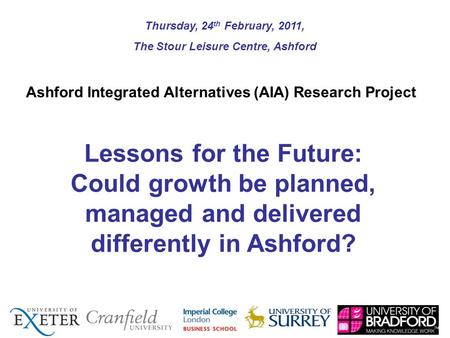 Lessons for the Future: Could growth be planned, managed and delivered differently in Ashford? Thursday, 24 th February, 2011, The Stour Leisure Centre,