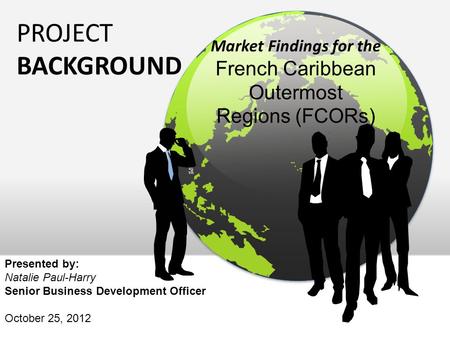 PROJECT BACKGROUND Market Findings for the French Caribbean Outermost Regions (FCORs) Presented by: Natalie Paul-Harry Senior Business Development Officer.