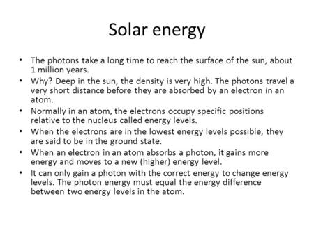 Solar energy The photons take a long time to reach the surface of the sun, about 1 million years. Why? Deep in the sun, the density is very high. The photons.