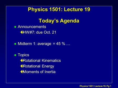 Physics 1501: Lecture 19, Pg 1 Physics 1501: Lecture 19 Today’s Agenda l Announcements çHW#7: due Oct. 21 l Midterm 1: average = 45 % … l Topics çRotational.