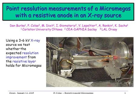 Orsay, January 12, 2005P. Colas - Resistive anode Micromegas1 Dan Burke 1, P. Colas 2, M. Dixit 1, I. Giomataris 2, V. Lepeltier 3, A. Rankin 1, K. Sachs.