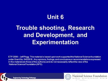 Unit 6 Trouble shooting, Research and Development, and Experimentation ETP 2006 – Jeff Pegg This material is based upon work supported the National Science.