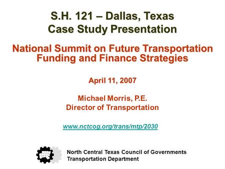 S.H. 121 – Dallas, Texas Case Study Presentation National Summit on Future Transportation Funding and Finance Strategies April 11, 2007 Michael Morris,