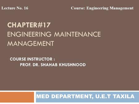 CHAPTER#17 ENGINEERING MAINTENANCE MANAGEMENT Lecture No. 16Course: Engineering Management MED DEPARTMENT, U.E.T TAXILA COURSE INSTRUCTOR : PROF. DR. SHAHAB.