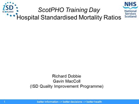 Better information --> better decisions --> better health1 ScotPHO Training Day Hospital Standardised Mortality Ratios Richard Dobbie Gavin MacColl (ISD.