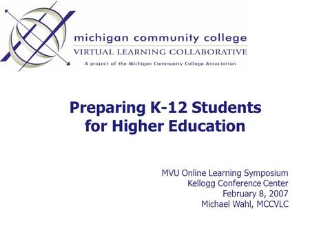 Preparing K-12 Students for Higher Education MVU Online Learning Symposium Kellogg Conference Center February 8, 2007 Michael Wahl, MCCVLC.