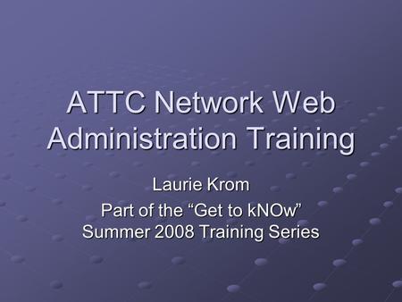 ATTC Network Web Administration Training Laurie Krom Part of the “Get to kNOw” Summer 2008 Training Series.