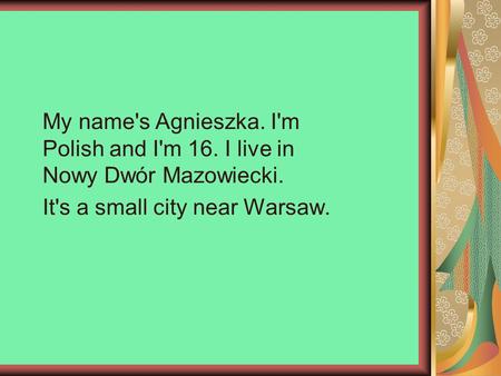 My name's Agnieszka. I'm Polish and I'm 16. I live in Nowy Dwór Mazowiecki. It's a small city near Warsaw.