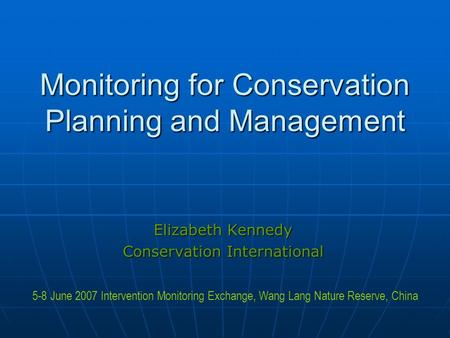 Monitoring for Conservation Planning and Management Elizabeth Kennedy Conservation International 5-8 June 2007 Intervention Monitoring Exchange, Wang Lang.