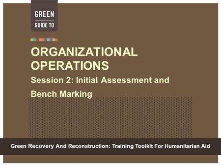 Green Recovery And Reconstruction: Training Toolkit For Humanitarian Aid ORGANIZATIONAL OPERATIONS Session 2: Initial Assessment and Bench Marking.