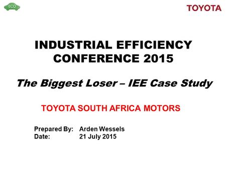 INDUSTRIAL EFFICIENCY CONFERENCE 2015 The Biggest Loser – IEE Case Study TOYOTA SOUTH AFRICA MOTORS Prepared By:Arden Wessels Date: 21 July 2015.