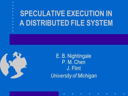 SPECULATIVE EXECUTION IN A DISTRIBUTED FILE SYSTEM E. B. Nightingale P. M. Chen J. Flint University of Michigan.