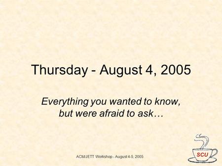 ACM/JETT Workshop - August 4-5, 2005 Thursday - August 4, 2005 Everything you wanted to know, but were afraid to ask…