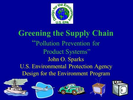 Greening the Supply Chain “ Pollution Prevention for Product Systems” John O. Sparks U.S. Environmental Protection Agency Design for the Environment Program.