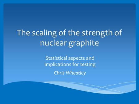 The scaling of the strength of nuclear graphite Statistical aspects and Implications for testing Chris Wheatley.